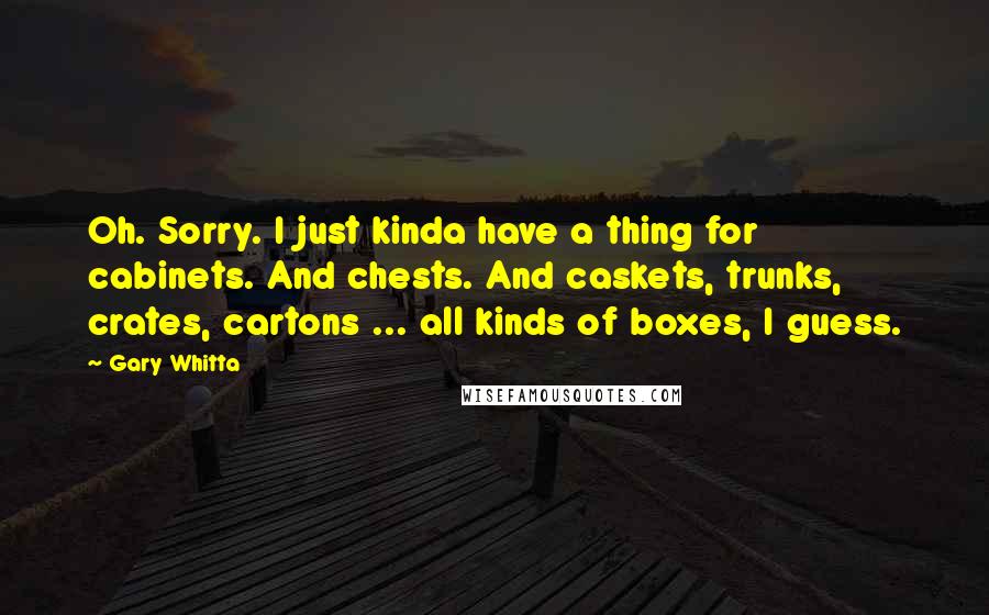 Gary Whitta Quotes: Oh. Sorry. I just kinda have a thing for cabinets. And chests. And caskets, trunks, crates, cartons ... all kinds of boxes, I guess.