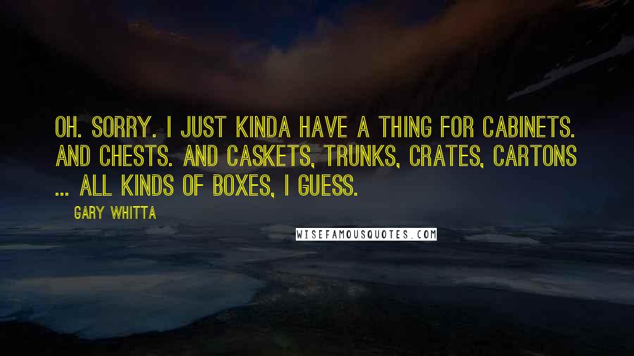 Gary Whitta Quotes: Oh. Sorry. I just kinda have a thing for cabinets. And chests. And caskets, trunks, crates, cartons ... all kinds of boxes, I guess.