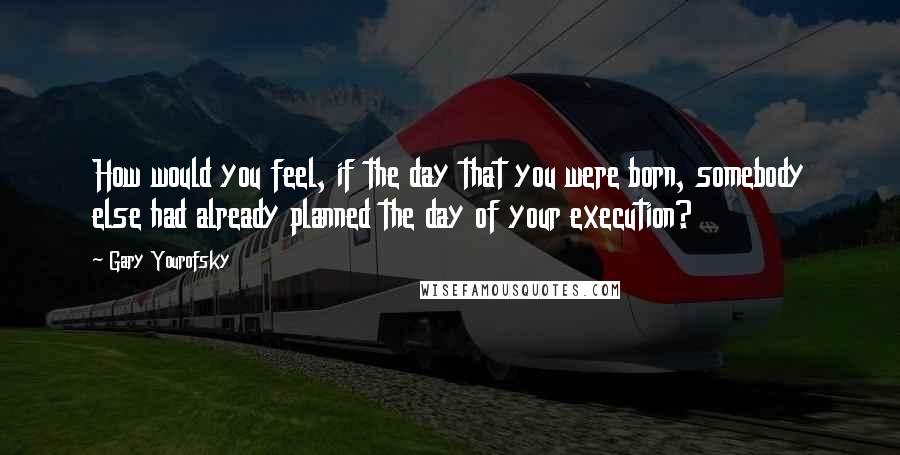 Gary Yourofsky Quotes: How would you feel, if the day that you were born, somebody else had already planned the day of your execution?
