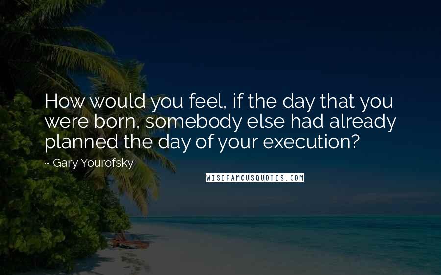 Gary Yourofsky Quotes: How would you feel, if the day that you were born, somebody else had already planned the day of your execution?