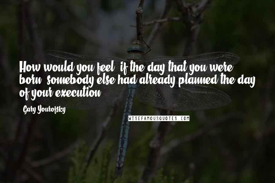 Gary Yourofsky Quotes: How would you feel, if the day that you were born, somebody else had already planned the day of your execution?