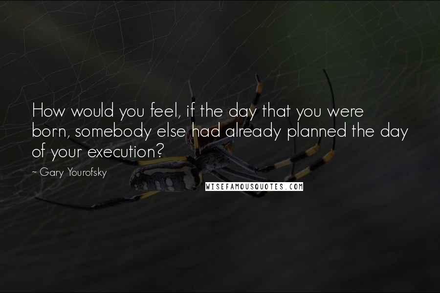 Gary Yourofsky Quotes: How would you feel, if the day that you were born, somebody else had already planned the day of your execution?