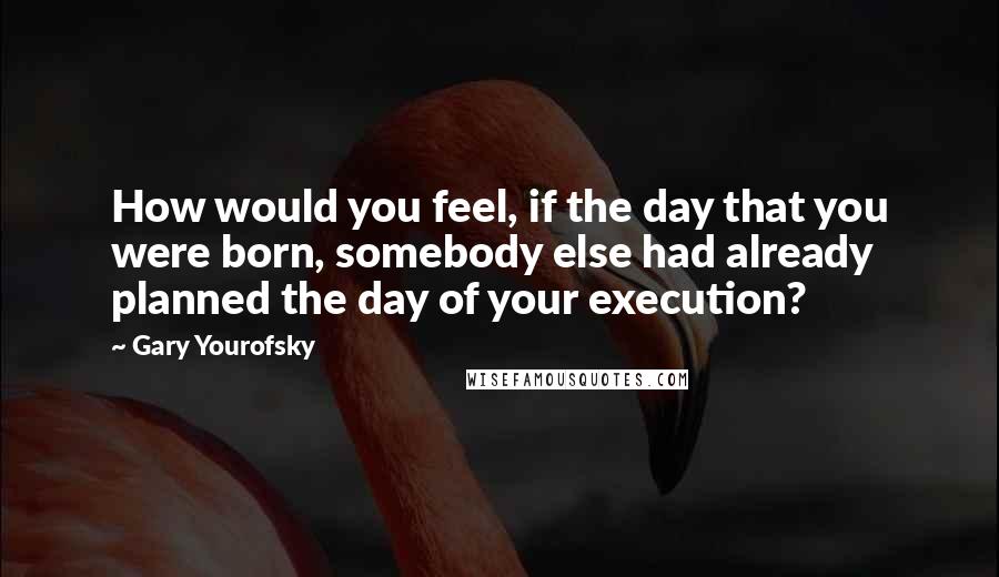 Gary Yourofsky Quotes: How would you feel, if the day that you were born, somebody else had already planned the day of your execution?