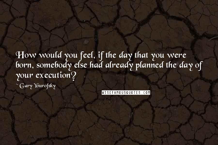 Gary Yourofsky Quotes: How would you feel, if the day that you were born, somebody else had already planned the day of your execution?