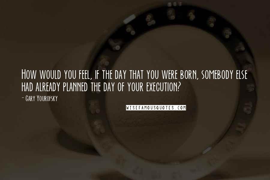 Gary Yourofsky Quotes: How would you feel, if the day that you were born, somebody else had already planned the day of your execution?