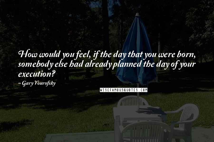 Gary Yourofsky Quotes: How would you feel, if the day that you were born, somebody else had already planned the day of your execution?