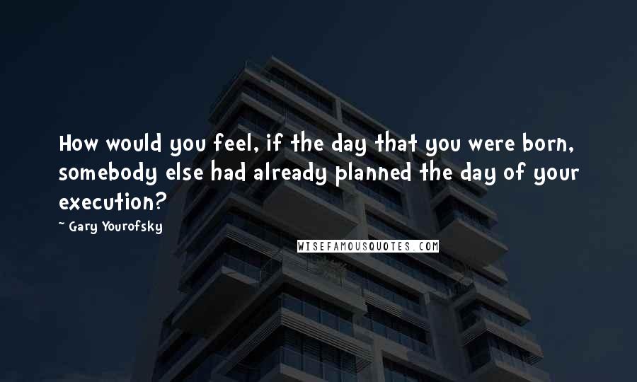 Gary Yourofsky Quotes: How would you feel, if the day that you were born, somebody else had already planned the day of your execution?