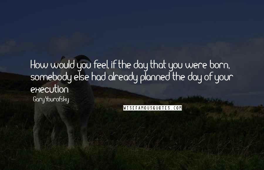 Gary Yourofsky Quotes: How would you feel, if the day that you were born, somebody else had already planned the day of your execution?