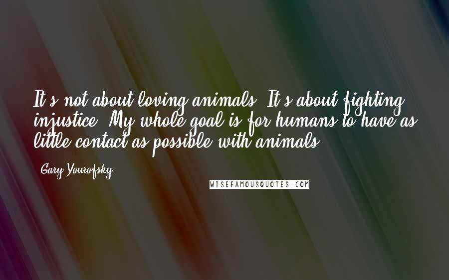 Gary Yourofsky Quotes: It's not about loving animals. It's about fighting injustice. My whole goal is for humans to have as little contact as possible with animals.