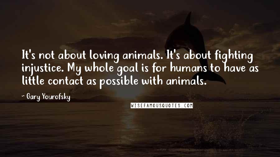 Gary Yourofsky Quotes: It's not about loving animals. It's about fighting injustice. My whole goal is for humans to have as little contact as possible with animals.