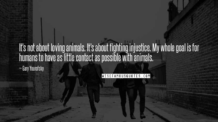 Gary Yourofsky Quotes: It's not about loving animals. It's about fighting injustice. My whole goal is for humans to have as little contact as possible with animals.