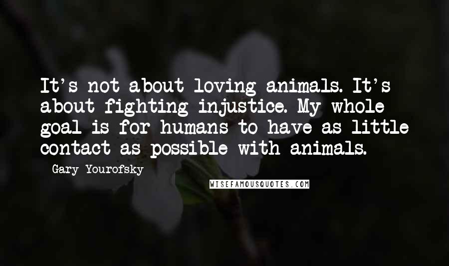 Gary Yourofsky Quotes: It's not about loving animals. It's about fighting injustice. My whole goal is for humans to have as little contact as possible with animals.