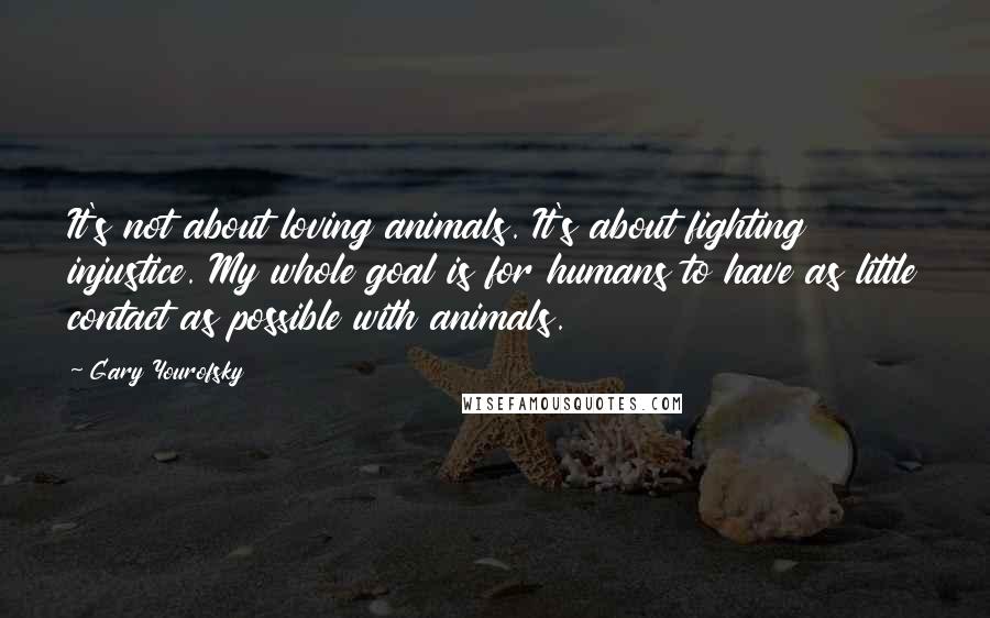 Gary Yourofsky Quotes: It's not about loving animals. It's about fighting injustice. My whole goal is for humans to have as little contact as possible with animals.