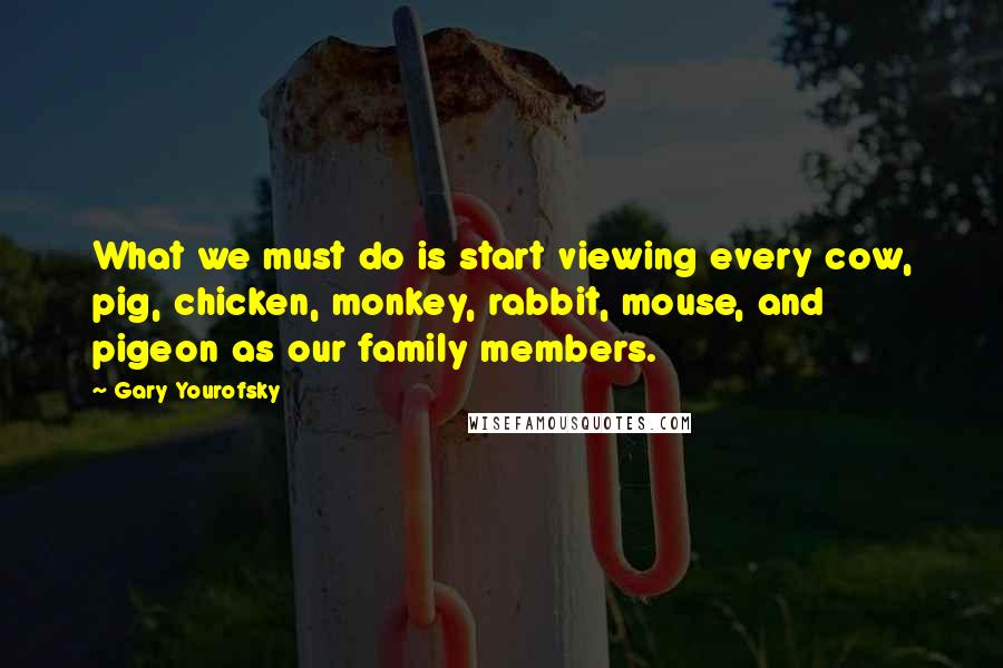 Gary Yourofsky Quotes: What we must do is start viewing every cow, pig, chicken, monkey, rabbit, mouse, and pigeon as our family members.