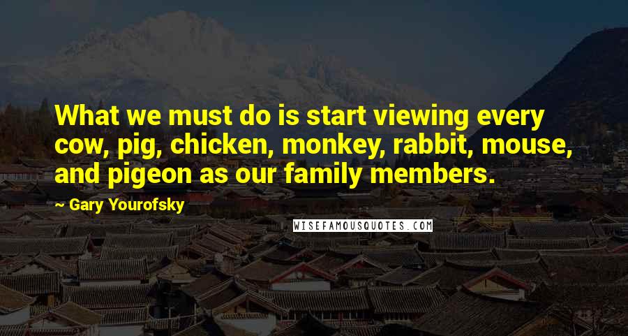 Gary Yourofsky Quotes: What we must do is start viewing every cow, pig, chicken, monkey, rabbit, mouse, and pigeon as our family members.