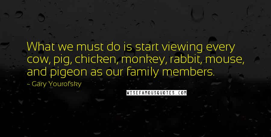 Gary Yourofsky Quotes: What we must do is start viewing every cow, pig, chicken, monkey, rabbit, mouse, and pigeon as our family members.