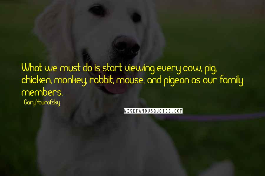 Gary Yourofsky Quotes: What we must do is start viewing every cow, pig, chicken, monkey, rabbit, mouse, and pigeon as our family members.