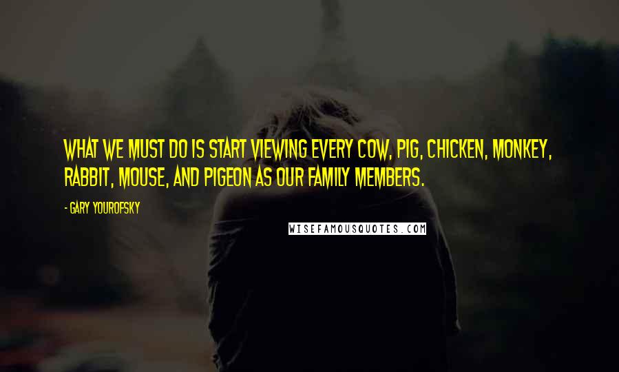 Gary Yourofsky Quotes: What we must do is start viewing every cow, pig, chicken, monkey, rabbit, mouse, and pigeon as our family members.