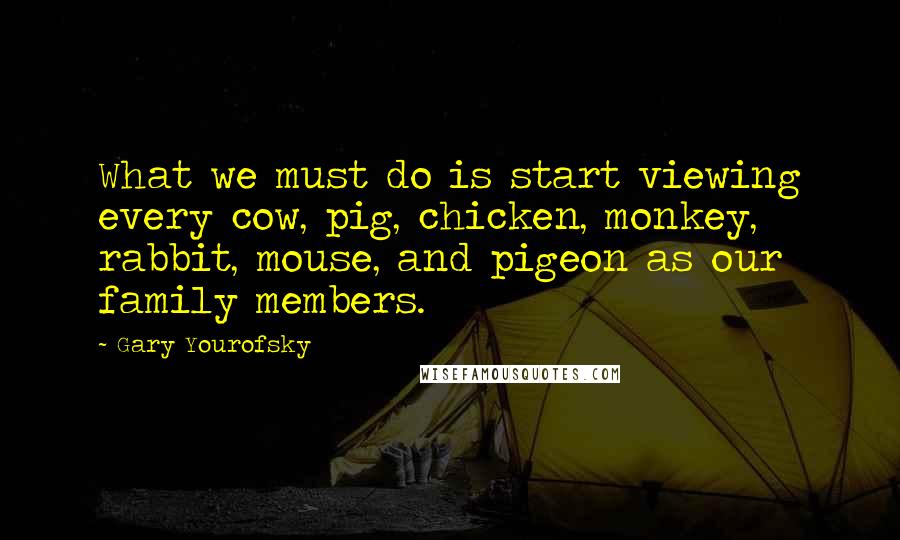 Gary Yourofsky Quotes: What we must do is start viewing every cow, pig, chicken, monkey, rabbit, mouse, and pigeon as our family members.