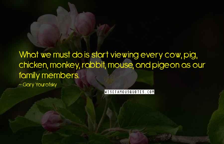 Gary Yourofsky Quotes: What we must do is start viewing every cow, pig, chicken, monkey, rabbit, mouse, and pigeon as our family members.