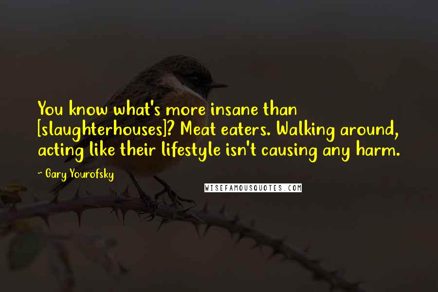 Gary Yourofsky Quotes: You know what's more insane than [slaughterhouses]? Meat eaters. Walking around, acting like their lifestyle isn't causing any harm.