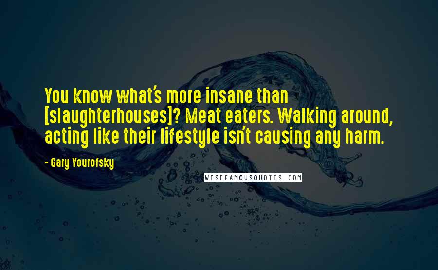 Gary Yourofsky Quotes: You know what's more insane than [slaughterhouses]? Meat eaters. Walking around, acting like their lifestyle isn't causing any harm.