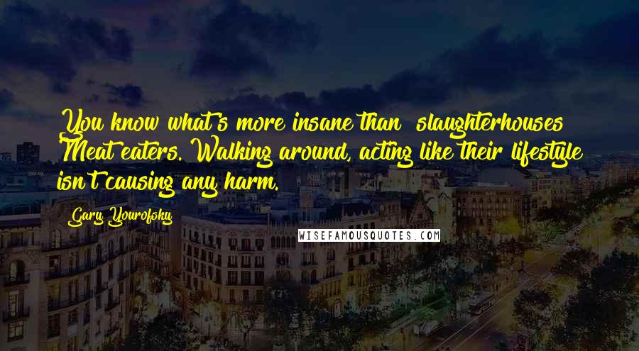 Gary Yourofsky Quotes: You know what's more insane than [slaughterhouses]? Meat eaters. Walking around, acting like their lifestyle isn't causing any harm.