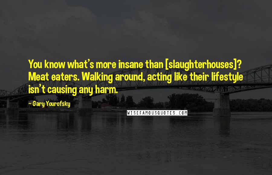 Gary Yourofsky Quotes: You know what's more insane than [slaughterhouses]? Meat eaters. Walking around, acting like their lifestyle isn't causing any harm.
