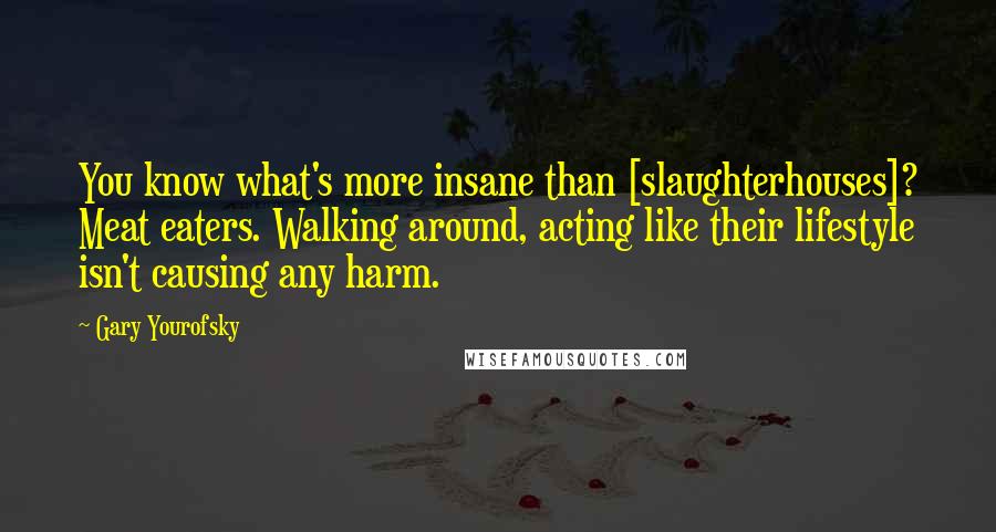 Gary Yourofsky Quotes: You know what's more insane than [slaughterhouses]? Meat eaters. Walking around, acting like their lifestyle isn't causing any harm.