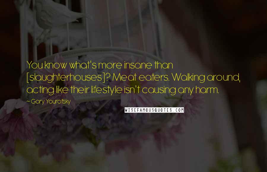 Gary Yourofsky Quotes: You know what's more insane than [slaughterhouses]? Meat eaters. Walking around, acting like their lifestyle isn't causing any harm.