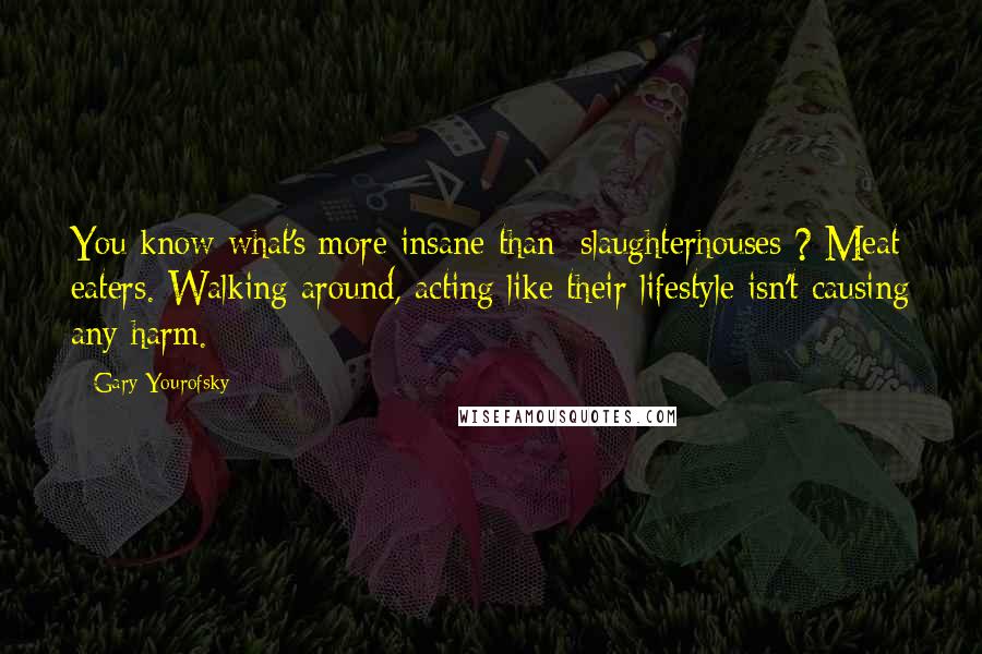 Gary Yourofsky Quotes: You know what's more insane than [slaughterhouses]? Meat eaters. Walking around, acting like their lifestyle isn't causing any harm.