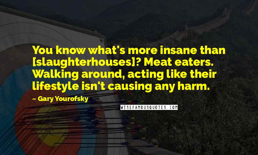 Gary Yourofsky Quotes: You know what's more insane than [slaughterhouses]? Meat eaters. Walking around, acting like their lifestyle isn't causing any harm.
