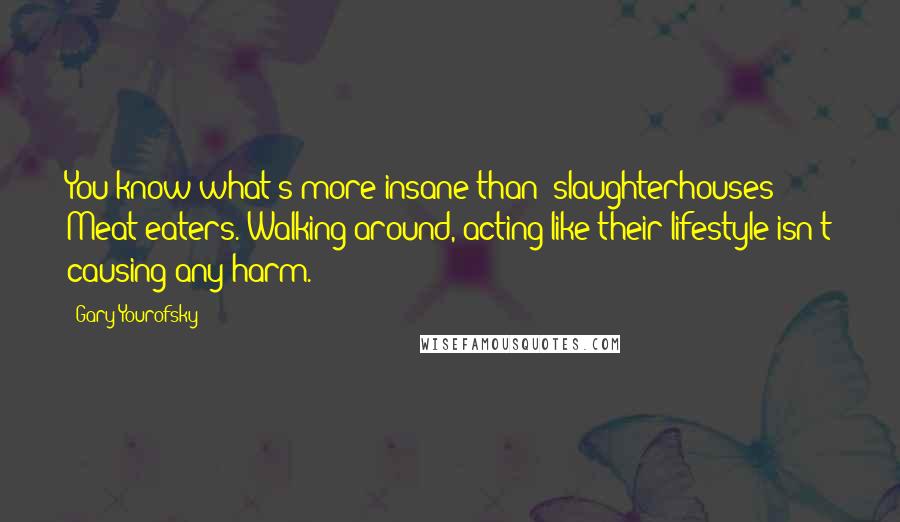 Gary Yourofsky Quotes: You know what's more insane than [slaughterhouses]? Meat eaters. Walking around, acting like their lifestyle isn't causing any harm.