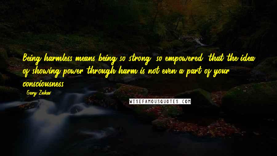 Gary Zukav Quotes: Being harmless means being so strong, so empowered, that the idea of showing power through harm is not even a part of your consciousness.