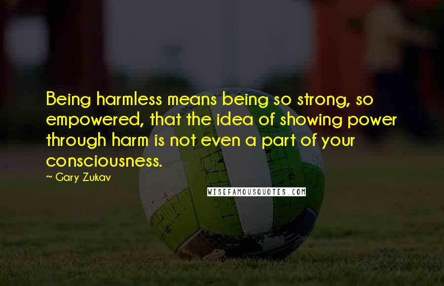 Gary Zukav Quotes: Being harmless means being so strong, so empowered, that the idea of showing power through harm is not even a part of your consciousness.