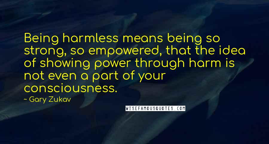 Gary Zukav Quotes: Being harmless means being so strong, so empowered, that the idea of showing power through harm is not even a part of your consciousness.