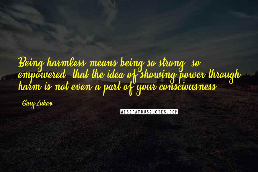 Gary Zukav Quotes: Being harmless means being so strong, so empowered, that the idea of showing power through harm is not even a part of your consciousness.