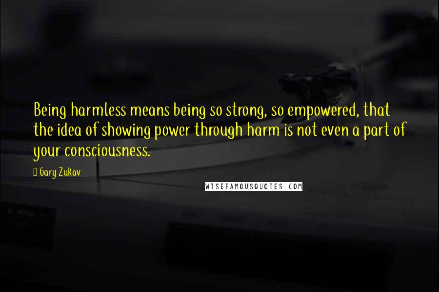 Gary Zukav Quotes: Being harmless means being so strong, so empowered, that the idea of showing power through harm is not even a part of your consciousness.