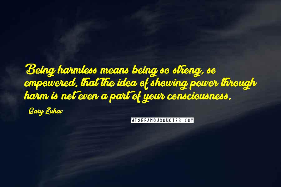 Gary Zukav Quotes: Being harmless means being so strong, so empowered, that the idea of showing power through harm is not even a part of your consciousness.
