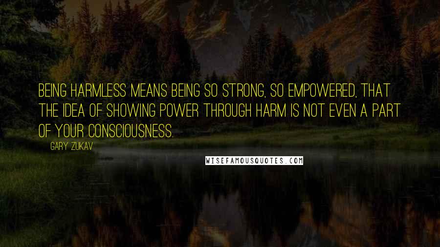 Gary Zukav Quotes: Being harmless means being so strong, so empowered, that the idea of showing power through harm is not even a part of your consciousness.