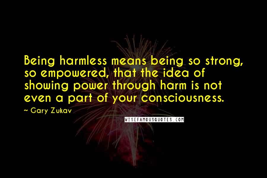 Gary Zukav Quotes: Being harmless means being so strong, so empowered, that the idea of showing power through harm is not even a part of your consciousness.