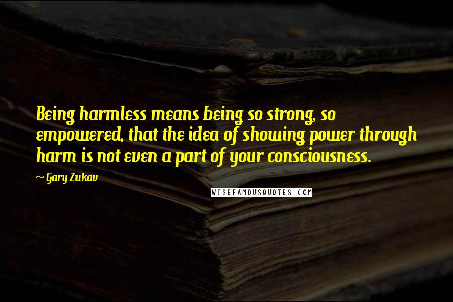 Gary Zukav Quotes: Being harmless means being so strong, so empowered, that the idea of showing power through harm is not even a part of your consciousness.