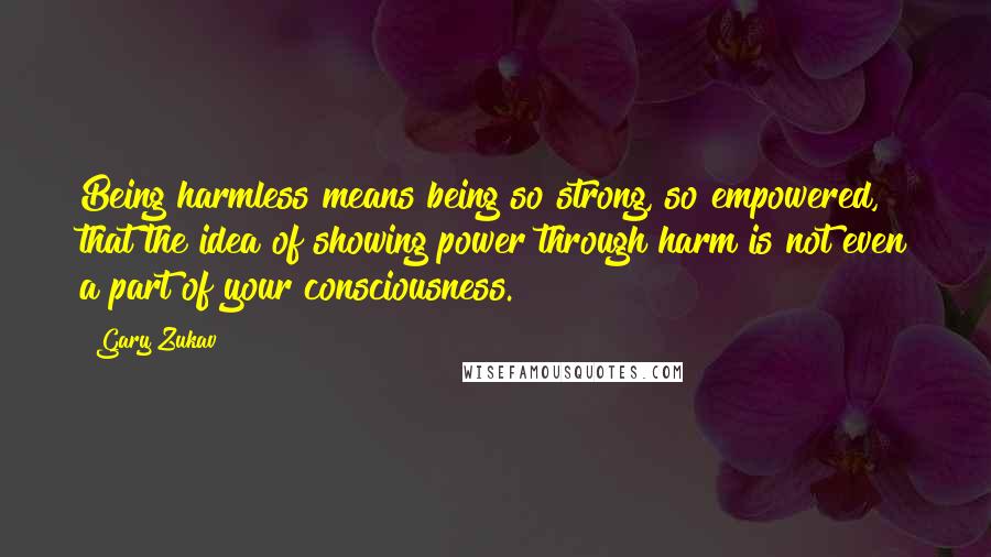 Gary Zukav Quotes: Being harmless means being so strong, so empowered, that the idea of showing power through harm is not even a part of your consciousness.