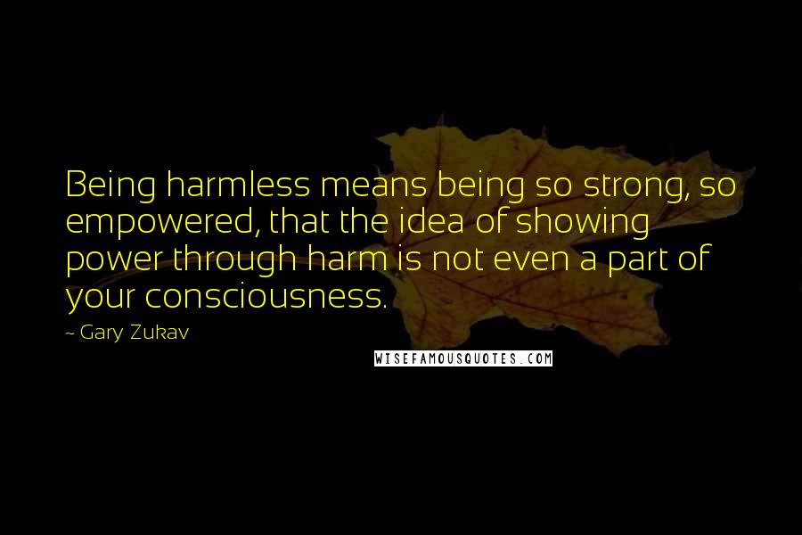 Gary Zukav Quotes: Being harmless means being so strong, so empowered, that the idea of showing power through harm is not even a part of your consciousness.