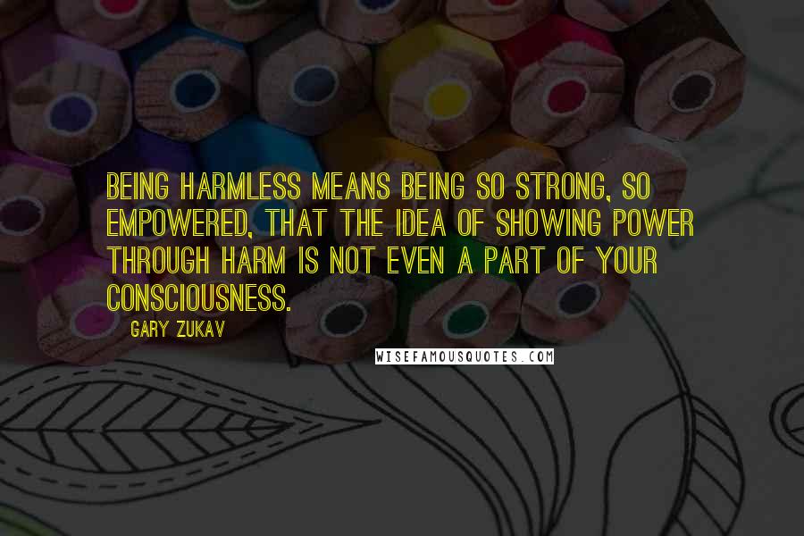 Gary Zukav Quotes: Being harmless means being so strong, so empowered, that the idea of showing power through harm is not even a part of your consciousness.