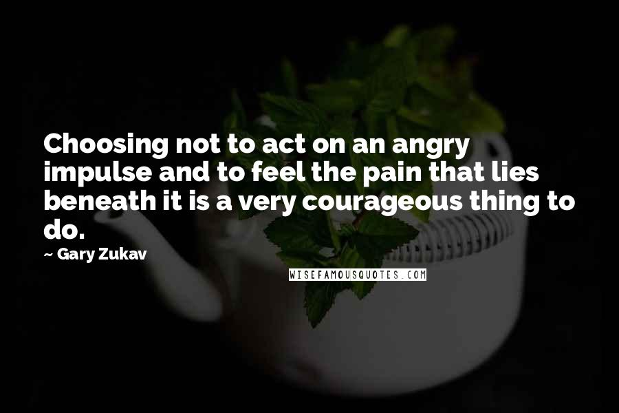 Gary Zukav Quotes: Choosing not to act on an angry impulse and to feel the pain that lies beneath it is a very courageous thing to do.