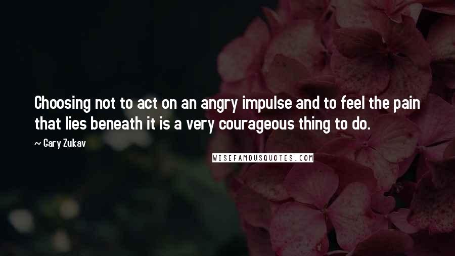 Gary Zukav Quotes: Choosing not to act on an angry impulse and to feel the pain that lies beneath it is a very courageous thing to do.