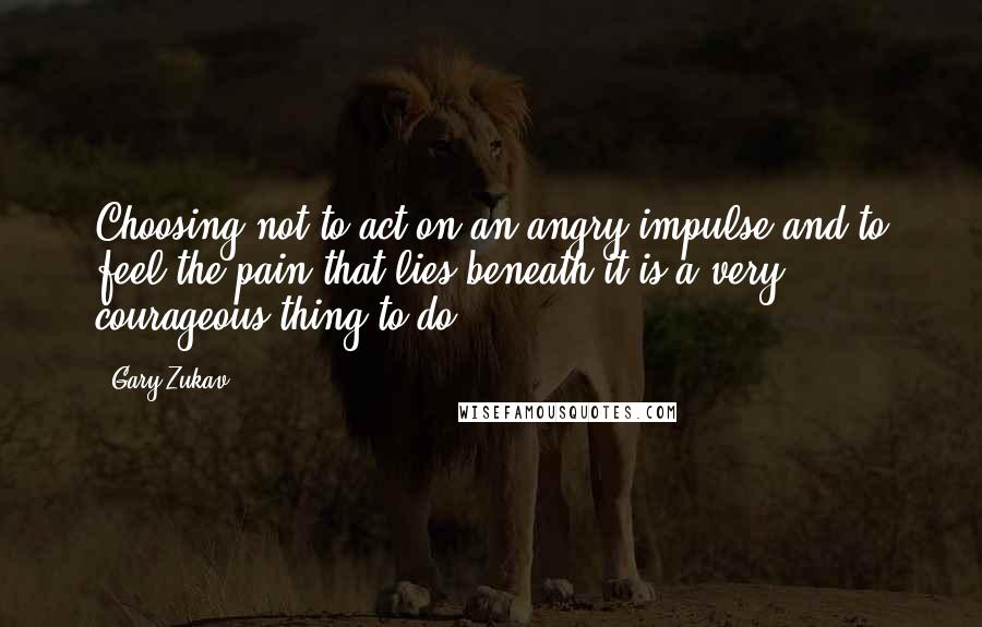 Gary Zukav Quotes: Choosing not to act on an angry impulse and to feel the pain that lies beneath it is a very courageous thing to do.