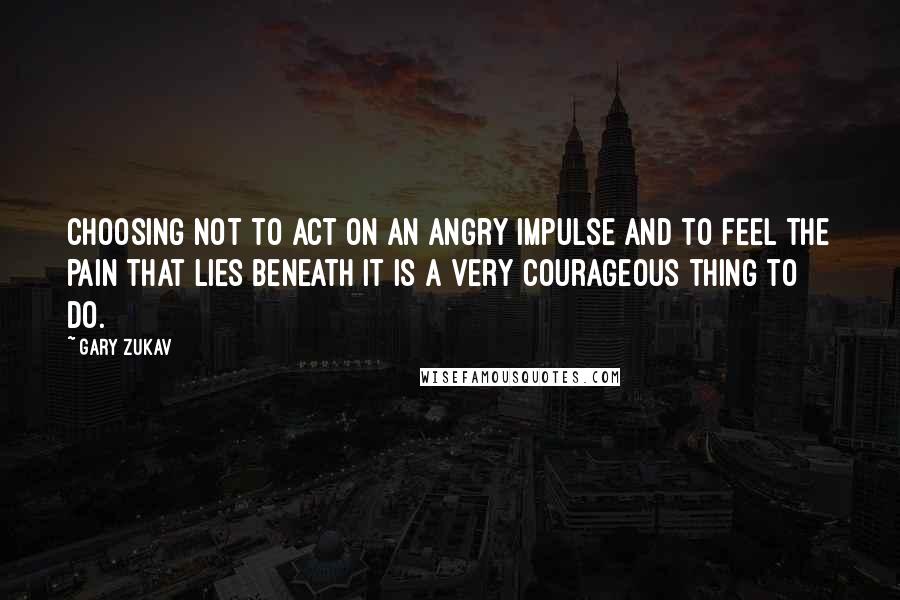 Gary Zukav Quotes: Choosing not to act on an angry impulse and to feel the pain that lies beneath it is a very courageous thing to do.