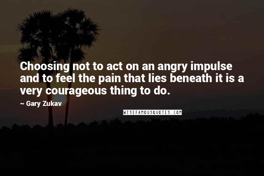 Gary Zukav Quotes: Choosing not to act on an angry impulse and to feel the pain that lies beneath it is a very courageous thing to do.